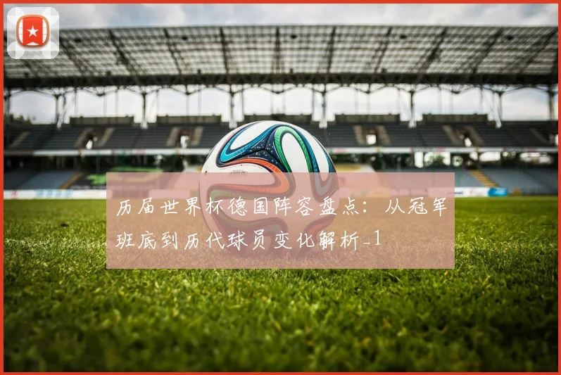 历届世界杯德国阵容盘点：从冠军班底到历代球员变化解析_1