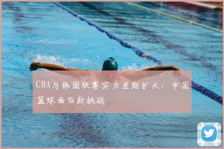 CBA与韩国联赛实力差距扩大，中国篮球面临新挑战