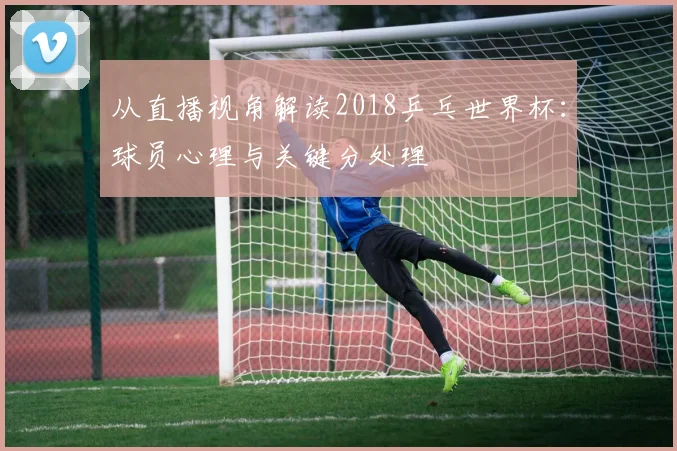 从直播视角解读2018乒乓世界杯：球员心理与关键分处理