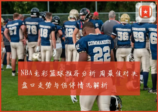 NBA竞彩篮球推荐分析 周最佳对决盘口走势与伤停情况解析