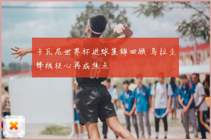 卡瓦尼世界杯进球集锦回顾 乌拉圭锋线核心再成焦点