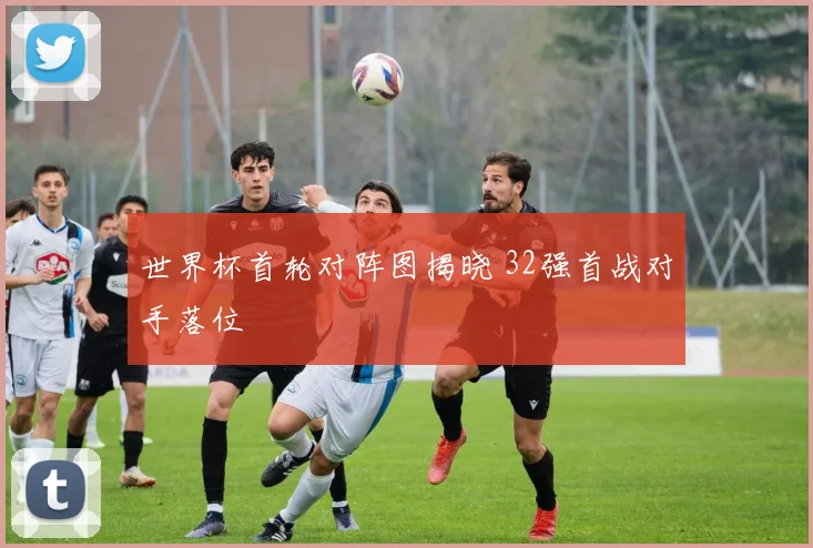 世界杯首轮对阵图揭晓 32强首战对手落位