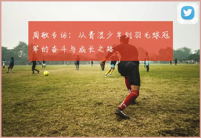 周敏专访：从青涩少年到羽毛球冠军的奋斗与成长之路