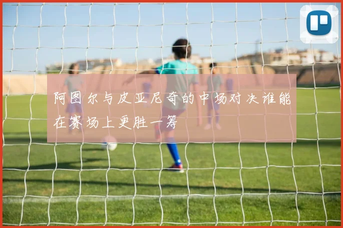 阿图尔与皮亚尼奇的中场对决谁能在赛场上更胜一筹