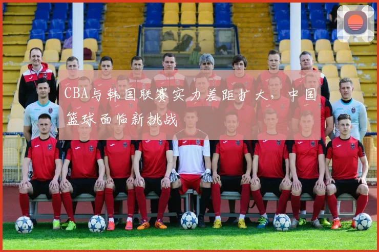 CBA与韩国联赛实力差距扩大，中国篮球面临新挑战