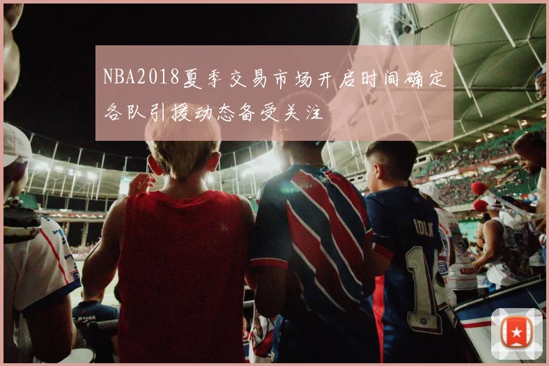 NBA2018夏季交易市场开启时间确定各队引援动态备受关注