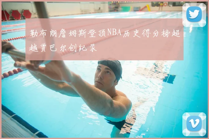 勒布朗詹姆斯登顶NBA历史得分榜超越贾巴尔创纪录