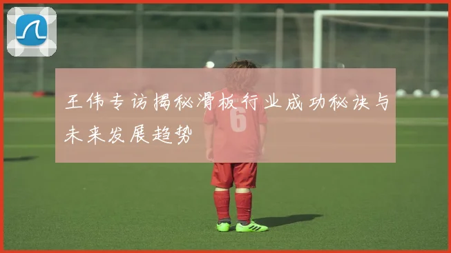 王伟专访揭秘滑板行业成功秘诀与未来发展趋势
