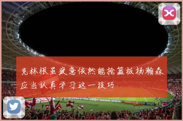 克林根虽疲惫依然能抢篮板杨瀚森应当认真学习这一技巧