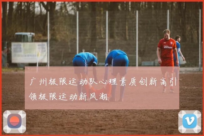 广州极限运动队心理素质创新高引领极限运动新风潮