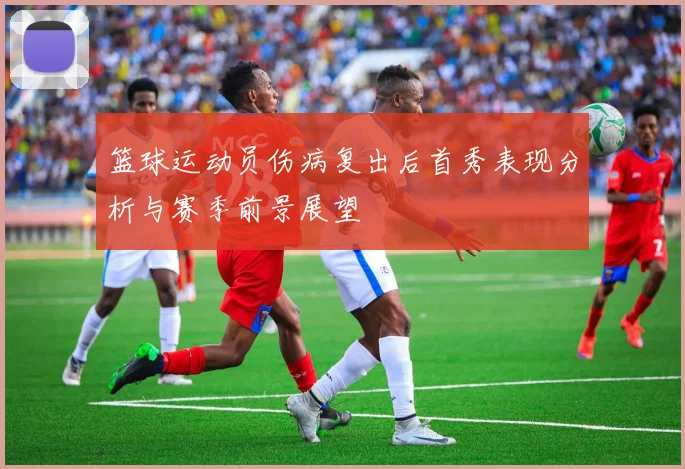 篮球运动员伤病复出后首秀表现分析与赛季前景展望