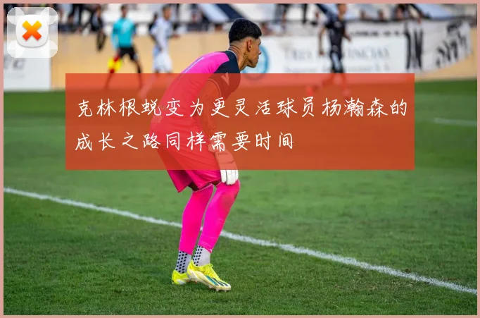 克林根蜕变为更灵活球员杨瀚森的成长之路同样需要时间