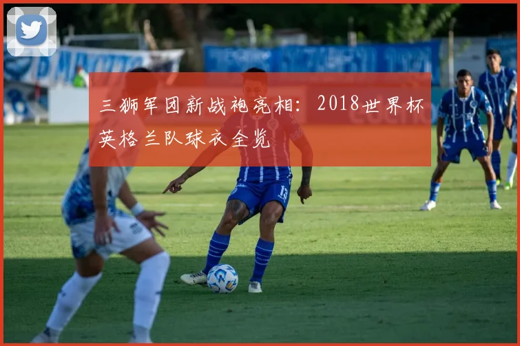 三狮军团新战袍亮相:2018世界杯英格兰队球衣全览
