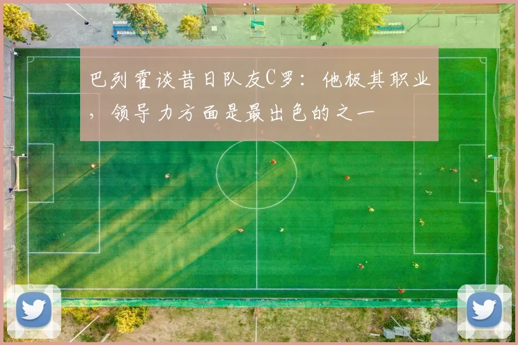 巴列霍谈昔日队友C罗：他极其职业，领导力方面是最出色的之一