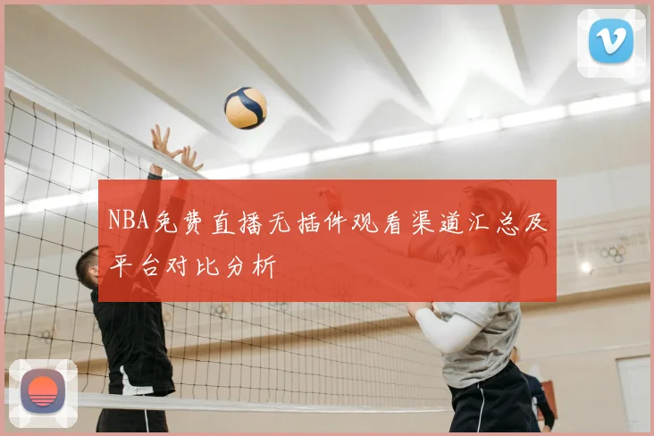 NBA免费直播无插件观看渠道汇总及平台对比分析