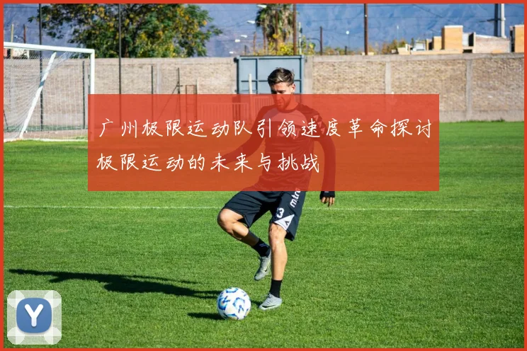 广州极限运动队引领速度革命探讨极限运动的未来与挑战