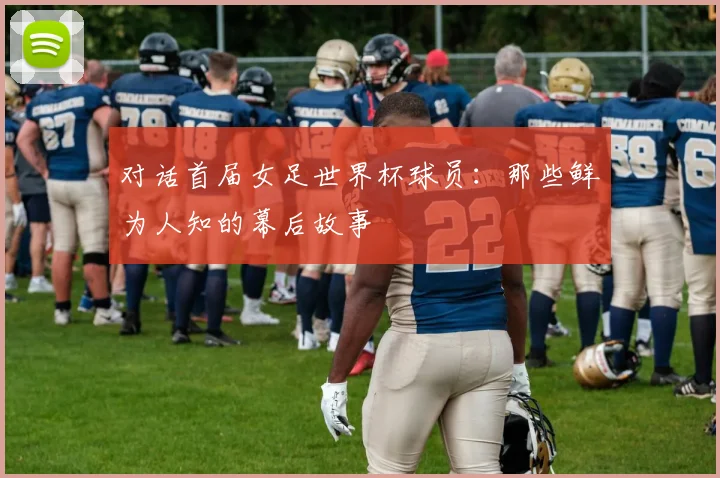 对话首届女足世界杯球员：那些鲜为人知的幕后故事