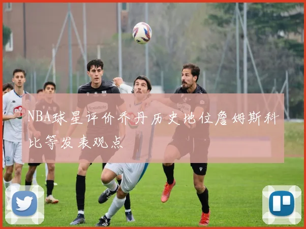 NBA球星评价乔丹历史地位詹姆斯科比等发表观点