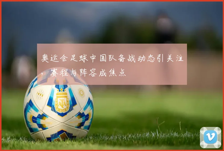 奥运会足球中国队备战动态引关注，赛程与阵容成焦点