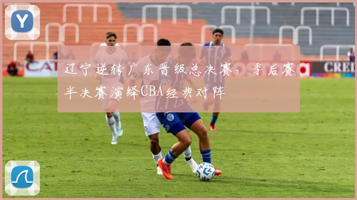 辽宁逆转广东晋级总决赛，季后赛半决赛演绎CBA经典对阵