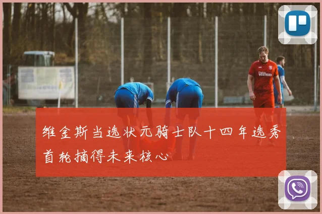 维金斯当选状元骑士队十四年选秀首轮摘得未来核心