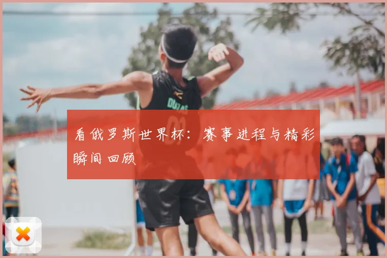 看俄罗斯世界杯：赛事进程与精彩瞬间回顾