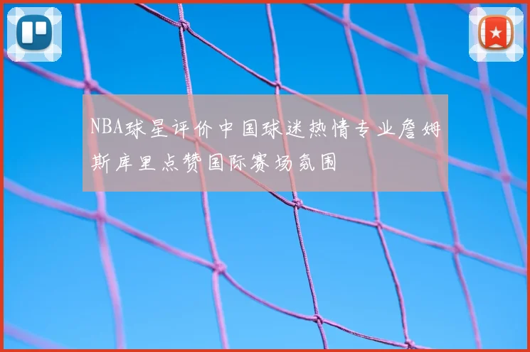 NBA球星评价中国球迷热情专业詹姆斯库里点赞国际赛场氛围