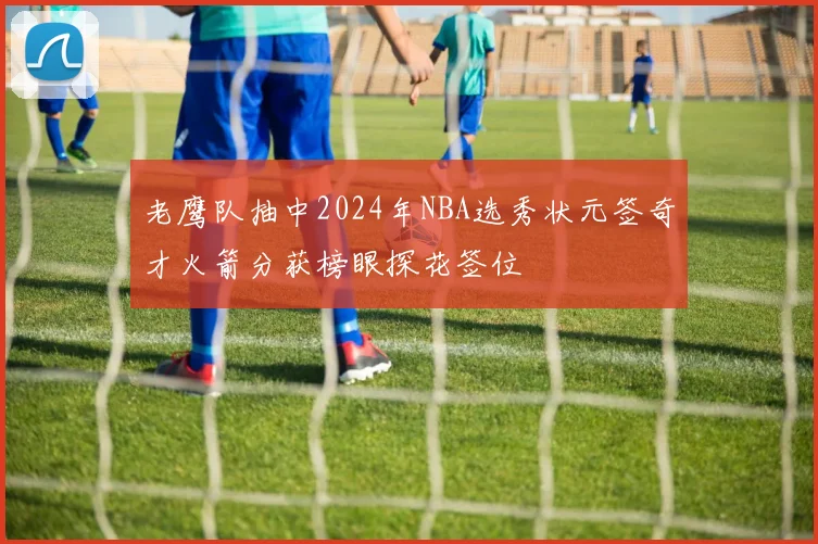 老鹰队抽中2024年NBA选秀状元签奇才火箭分获榜眼探花签位