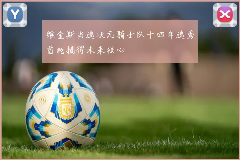 维金斯当选状元骑士队十四年选秀首轮摘得未来核心