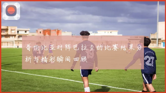 哥伦比亚对阵巴拉圭的比赛结果分析与精彩瞬间回顾