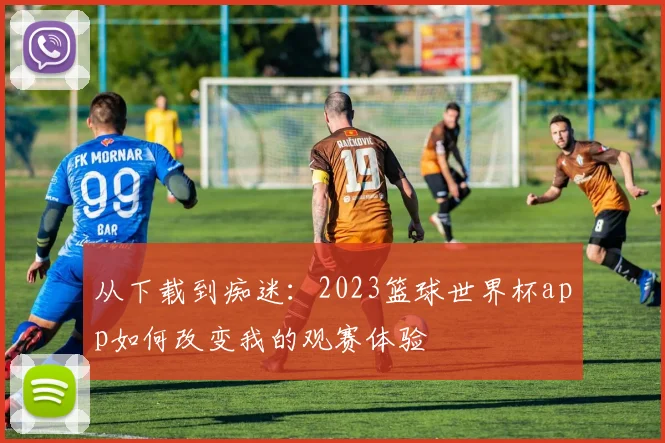 从下载到痴迷：2023篮球世界杯app如何改变我的观赛体验