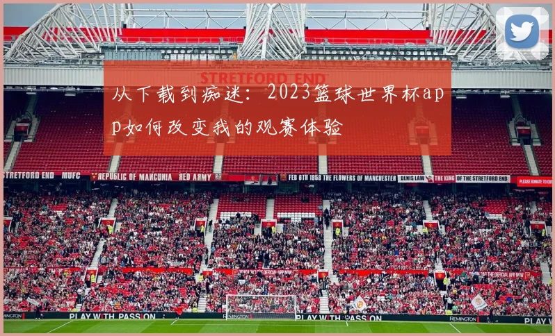 从下载到痴迷：2023篮球世界杯app如何改变我的观赛体验