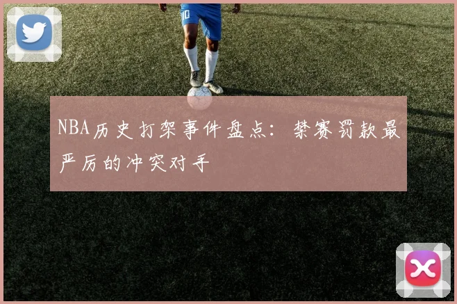NBA历史打架事件盘点：禁赛罚款最严厉的冲突对手