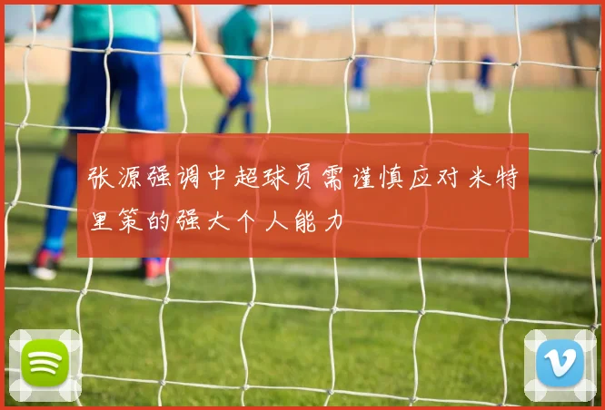 张源强调中超球员需谨慎应对米特里策的强大个人能力