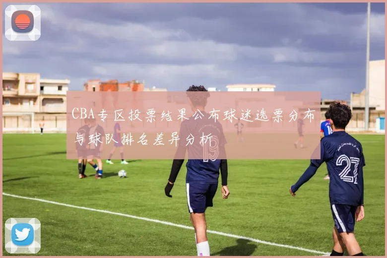 CBA专区投票结果公布球迷选票分布与球队排名差异分析
