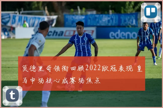 莫德里奇领衔回顾2022欧冠表现 皇马中场核心成赛场焦点