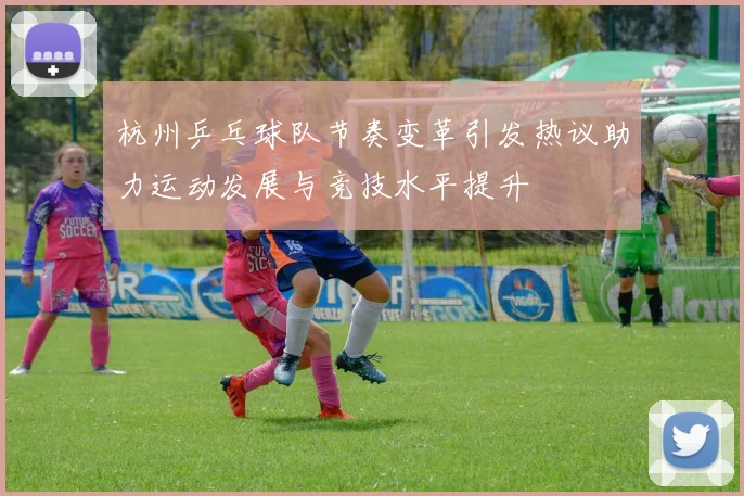 杭州乒乓球队节奏变革引发热议助力运动发展与竞技水平提升