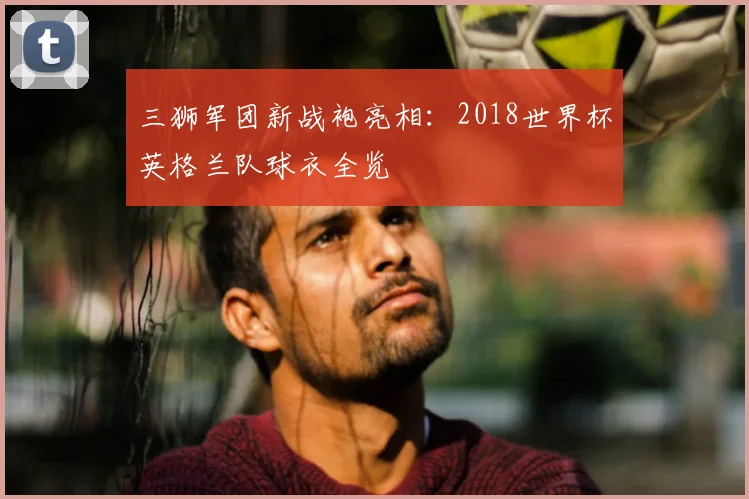三狮军团新战袍亮相:2018世界杯英格兰队球衣全览