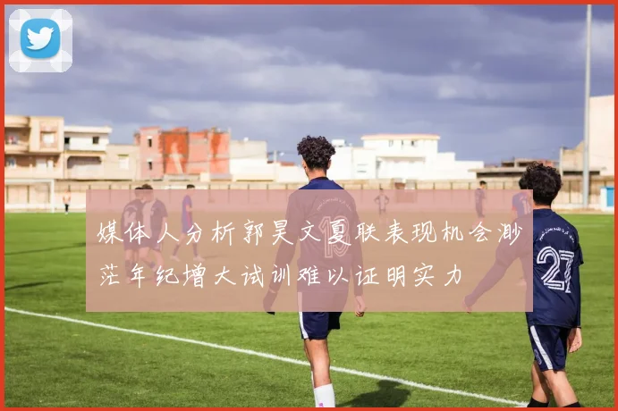 媒体人分析郭昊文夏联表现机会渺茫年纪增大试训难以证明实力