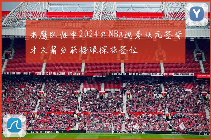 老鹰队抽中2024年NBA选秀状元签奇才火箭分获榜眼探花签位