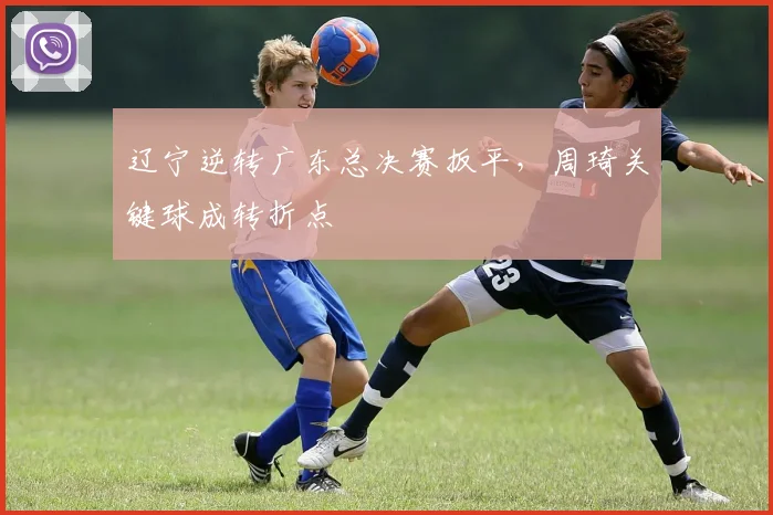 辽宁逆转广东总决赛扳平，周琦关键球成转折点