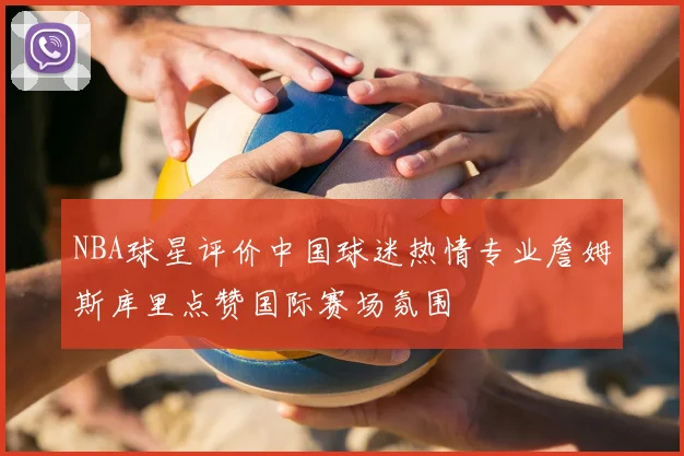 NBA球星评价中国球迷热情专业詹姆斯库里点赞国际赛场氛围