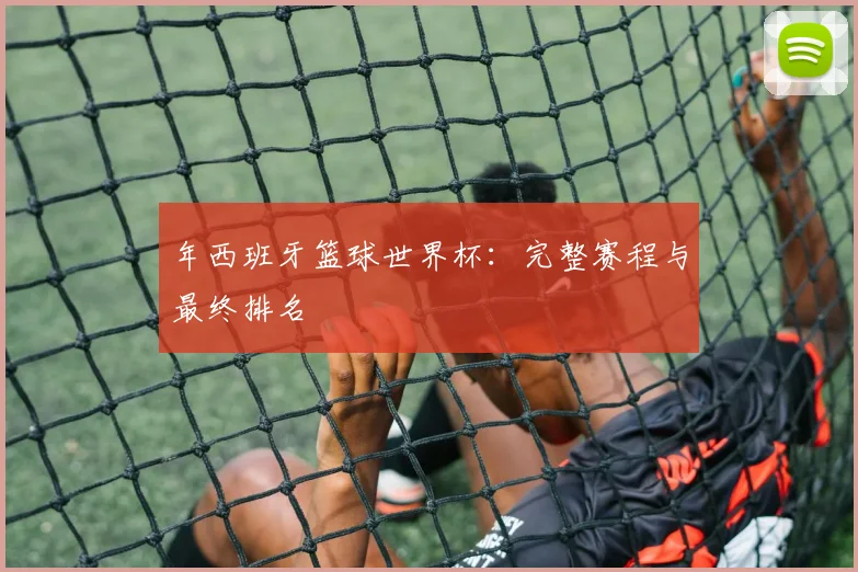 年西班牙篮球世界杯：完整赛程与最终排名