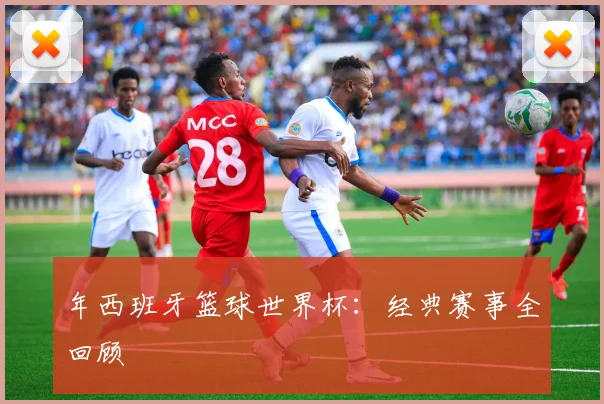 年西班牙篮球世界杯：经典赛事全回顾
