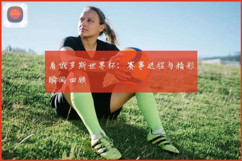 看俄罗斯世界杯：赛事进程与精彩瞬间回顾