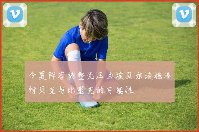 今夏阵容调整无压力埃贝尔谈施洛特贝克与比塞克的可能性