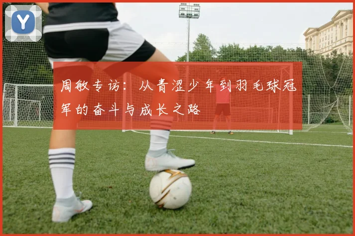 周敏专访:从青涩少年到羽毛球冠军的奋斗与成长之路