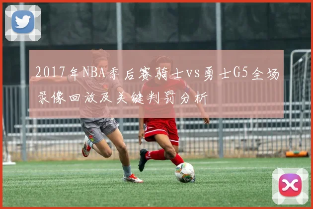 2017年NBA季后赛骑士vs勇士G5全场录像回放及关键判罚分析