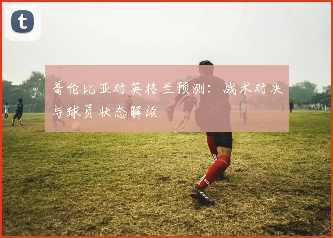 哥伦比亚对英格兰预测：战术对决与球员状态解读