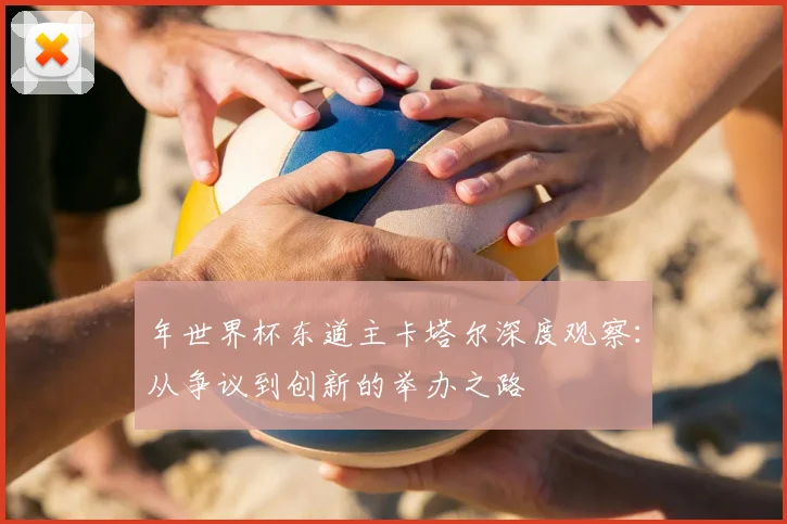 年世界杯东道主卡塔尔深度观察：从争议到创新的举办之路